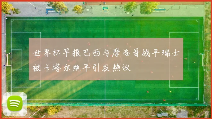 世界杯早报巴西与摩洛哥战平瑞士被卡塔尔绝平引发热议
