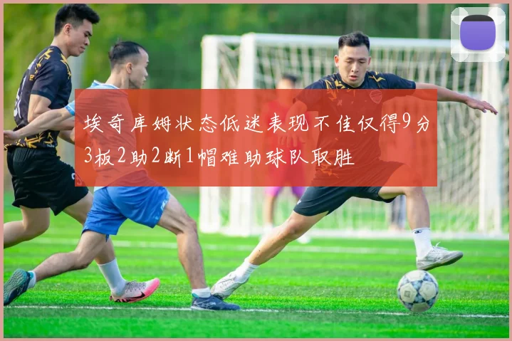 埃奇库姆状态低迷表现不佳仅得9分3板2助2断1帽难助球队取胜