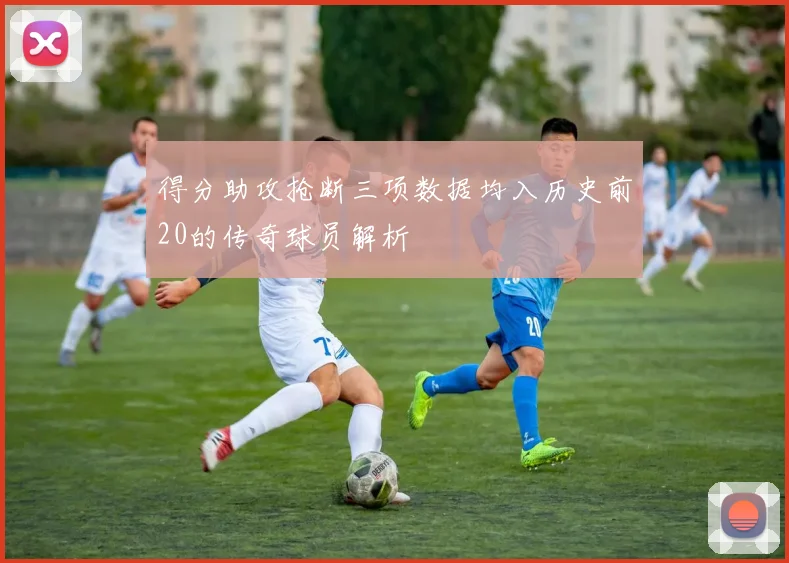 得分助攻抢断三项数据均入历史前20的传奇球员解析