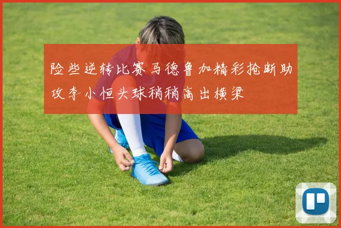 险些逆转比赛马德鲁加精彩抢断助攻李小恒头球稍稍高出横梁