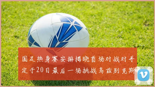 国足热身赛安排揭晓首场对战对手定于20日最后一场挑战乌兹别克斯坦