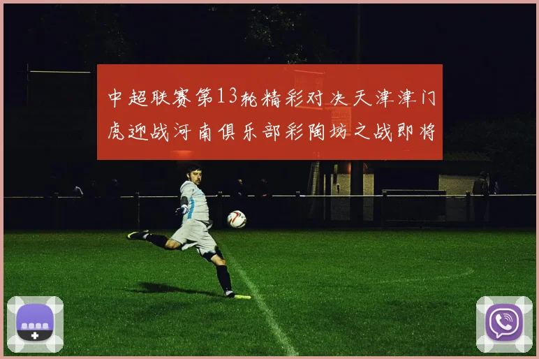 中超联赛第13轮精彩对决天津津门虎迎战河南俱乐部彩陶坊之战即将开启