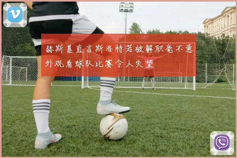 赫斯基直言斯洛特若被解职毫不意外观看球队比赛令人失望