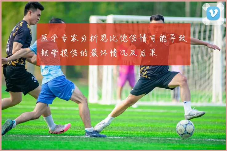 医学专家分析恩比德伤情可能导致韧带损伤的最坏情况及后果