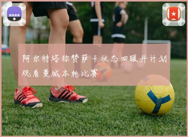 阿尔特塔称赞萨卡状态回暖并计划观看曼城本轮比赛