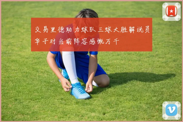 交易里德助力球队三球大胜解说员华子对当前阵容感慨万千