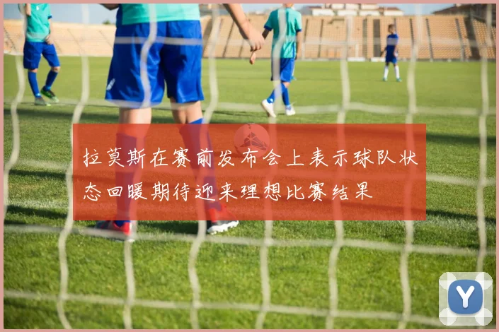 拉莫斯在赛前发布会上表示球队状态回暖期待迎来理想比赛结果