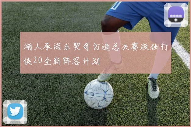湖人承诺东契奇打造总决赛版独行侠20全新阵容计划
