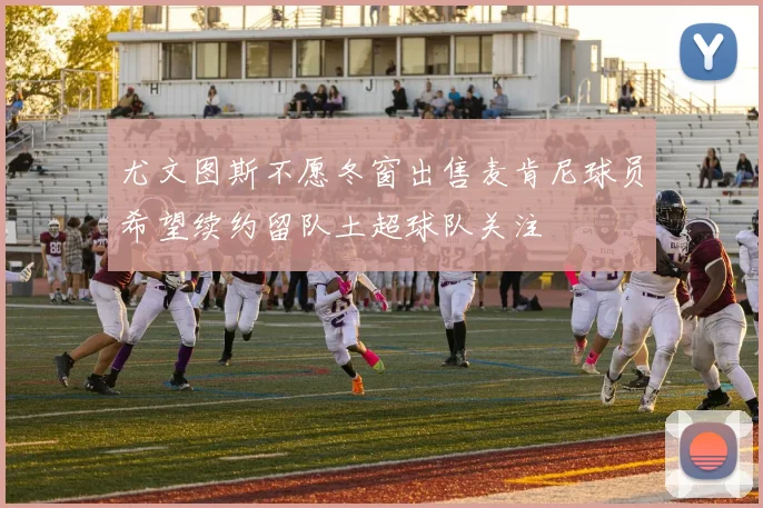 尤文图斯不愿冬窗出售麦肯尼球员希望续约留队土超球队关注