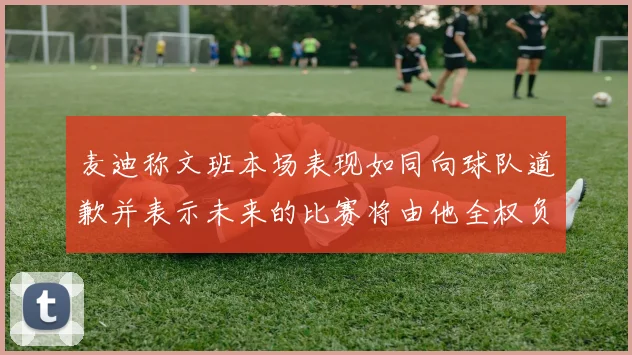 麦迪称文班本场表现如同向球队道歉并表示未来的比赛将由他全权负责