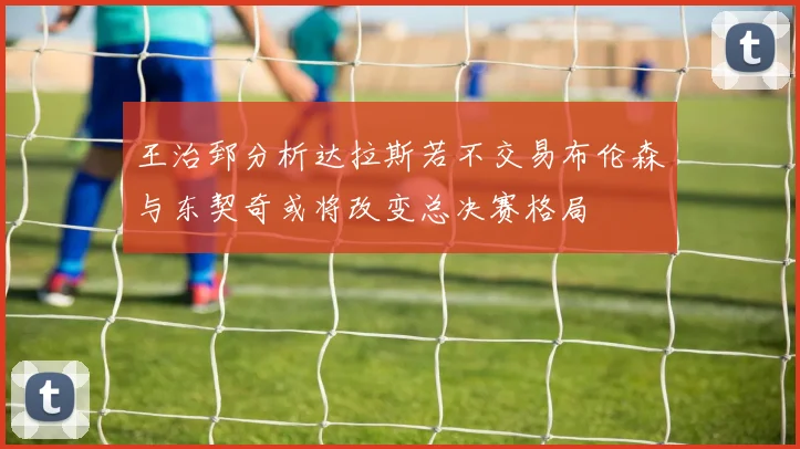 王治郅分析达拉斯若不交易布伦森与东契奇或将改变总决赛格局