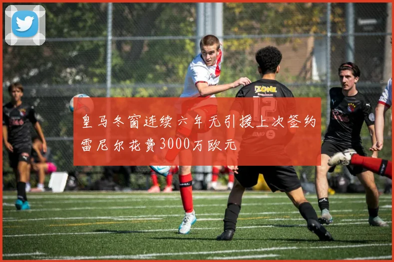 皇马冬窗连续六年无引援上次签约雷尼尔花费3000万欧元