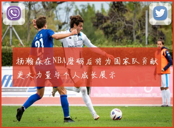 杨瀚森在NBA磨砺后将为国家队贡献更大力量与个人成长展示