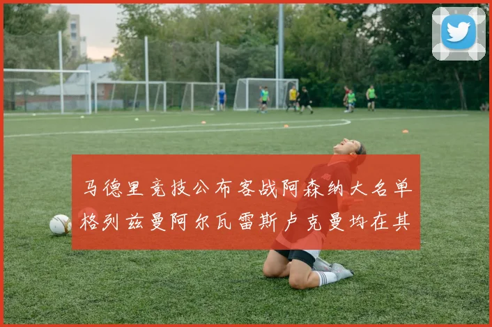 马德里竞技公布客战阿森纳大名单格列兹曼阿尔瓦雷斯卢克曼均在其中
